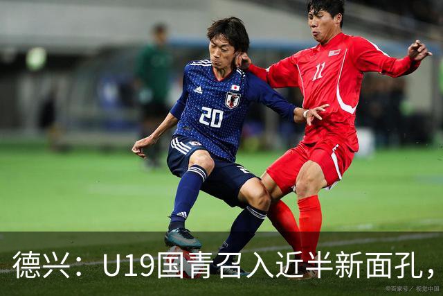 德兴：U19国青召入近半新面孔，邀约印尼国青队来华热身两场